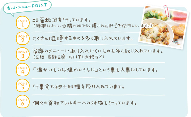 POINT1:地産地消を行っています。（入手できないものは横浜以外の食材を使用しています。）　POINT2:たくさん咀嚼するものを多く取り入れています。　POINT3:家庭のメニューに取り入れにくいものも多く取り入れています。（豆類・ひじき・切り干し大根など）　POINT4:「温かいものは温かいうちに」という事も大事にしています。→仕出し弁当と区別しているアレルギー対応も行っています。POINT5:行事食や郷土料理を取り入れています。POINT6:個々の食物アレルギーへの対応も行っています。