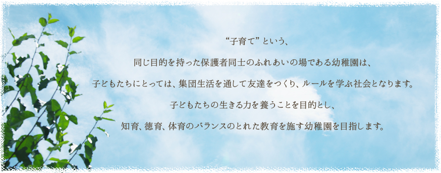 “子育て”という、同じ目的を持った保護者同士のふれあいの場である幼稚園は、子どもたちにとっては、集団生活を通して友達をつくり、ルールを学ぶ社会となります。子どもたちの生きる力を養うことを目的とし、知育、徳育、体育のバランスのとれた教育を施す幼稚園を目指します。