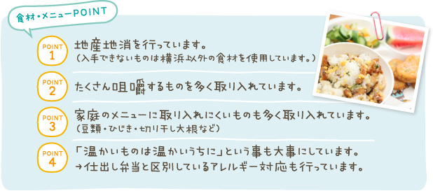 POINT1:地産地消を行っています。（入手できないものは横浜以外の食材を使用しています。）　POINT2:たくさん咀嚼するものを多く取り入れています。　POINT3:家庭のメニューに取り入れにくいものも多く取り入れています。（豆類・ひじき・切り干し大根など）　POINT4:「温かいものは温かいうちに」という事も大事にしています。→仕出し弁当と区別しているアレルギー対応も行っています。